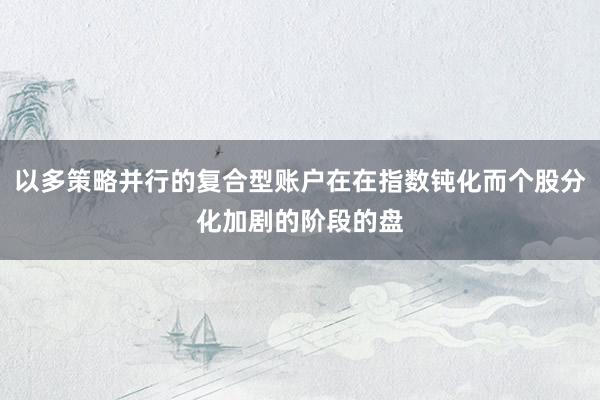 以多策略并行的复合型账户在在指数钝化而个股分化加剧的阶段的盘
