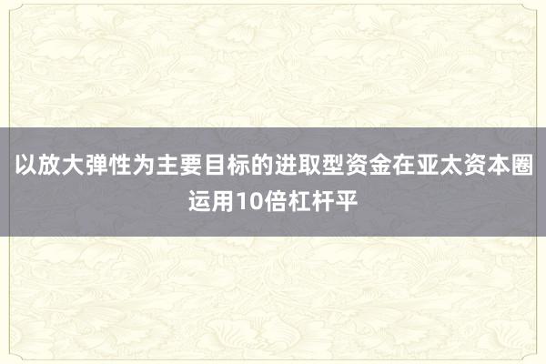 以放大弹性为主要目标的进取型资金在亚太资本圈运用10倍杠杆平