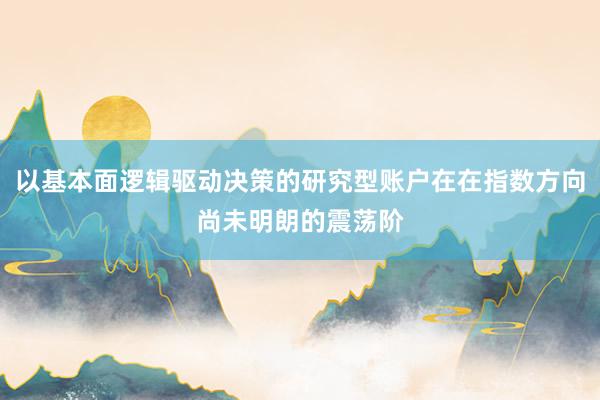 以基本面逻辑驱动决策的研究型账户在在指数方向尚未明朗的震荡阶