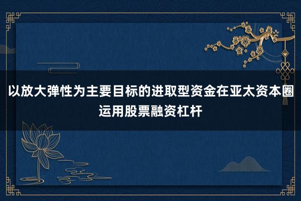 以放大弹性为主要目标的进取型资金在亚太资本圈运用股票融资杠杆