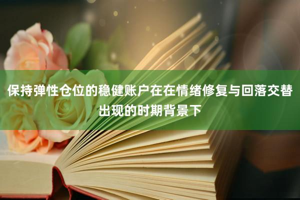 保持弹性仓位的稳健账户在在情绪修复与回落交替出现的时期背景下