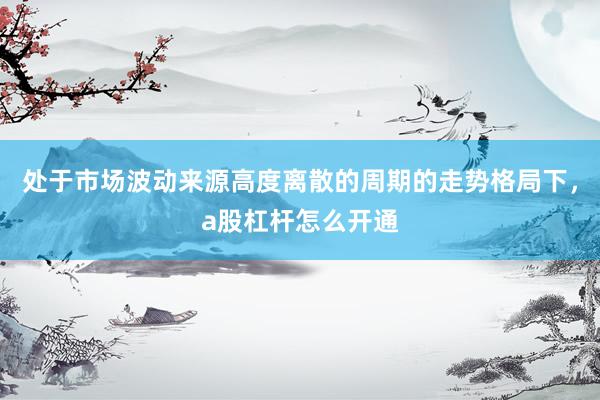 处于市场波动来源高度离散的周期的走势格局下，a股杠杆怎么开通
