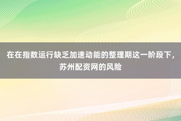 在在指数运行缺乏加速动能的整理期这一阶段下，苏州配资网的风险