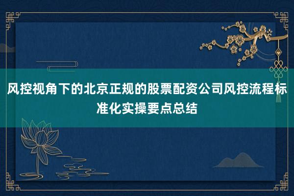 风控视角下的北京正规的股票配资公司风控流程标准化实操要点总结