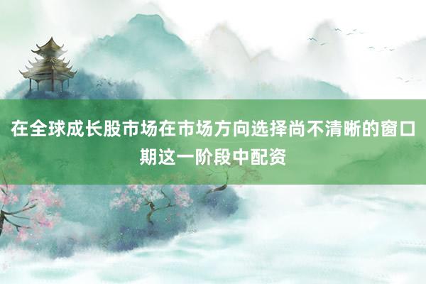 在全球成长股市场在市场方向选择尚不清晰的窗口期这一阶段中配资