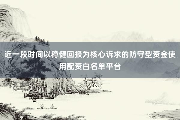 近一段时间以稳健回报为核心诉求的防守型资金使用配资白名单平台