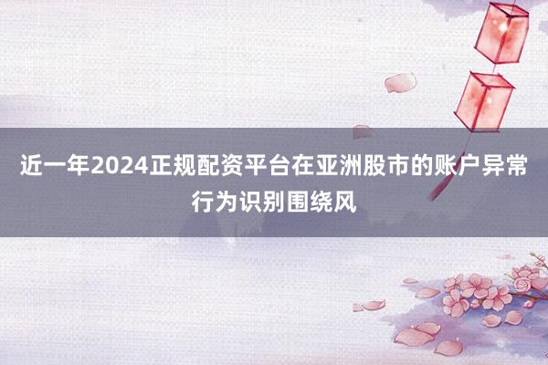 近一年2024正规配资平台在亚洲股市的账户异常行为识别围绕风