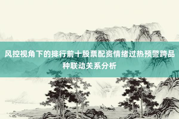 风控视角下的排行前十股票配资情绪过热预警跨品种联动关系分析