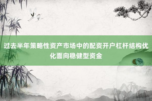 过去半年策略性资产市场中的配资开户杠杆结构优化面向稳健型资金