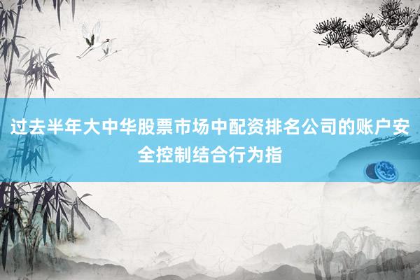 过去半年大中华股票市场中配资排名公司的账户安全控制结合行为指
