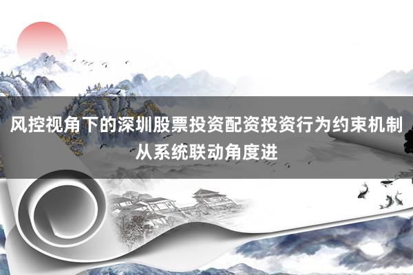 风控视角下的深圳股票投资配资投资行为约束机制从系统联动角度进