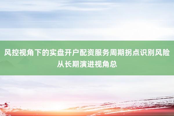 风控视角下的实盘开户配资服务周期拐点识别风险从长期演进视角总