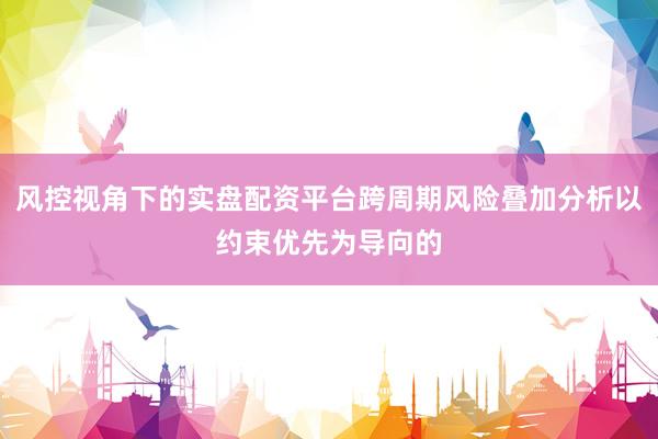 风控视角下的实盘配资平台跨周期风险叠加分析以约束优先为导向的