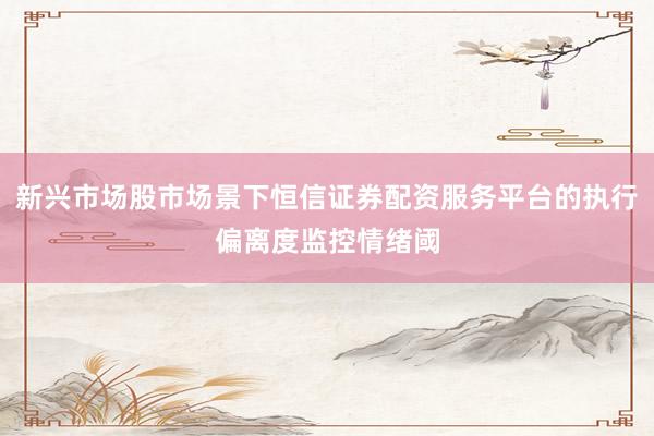 新兴市场股市场景下恒信证券配资服务平台的执行偏离度监控情绪阈