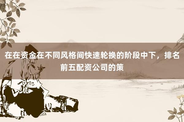 在在资金在不同风格间快速轮换的阶段中下，排名前五配资公司的策