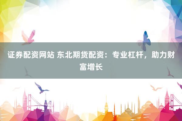 证券配资网站 东北期货配资：专业杠杆，助力财富增长