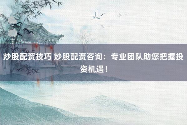 炒股配资技巧 炒股配资咨询：专业团队助您把握投资机遇！