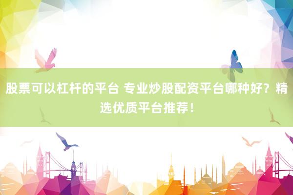 股票可以杠杆的平台 专业炒股配资平台哪种好？精选优质平台推荐！