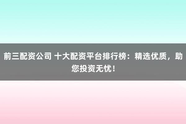 前三配资公司 十大配资平台排行榜：精选优质，助您投资无忧！