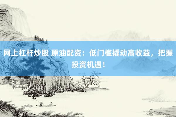 网上杠杆炒股 原油配资：低门槛撬动高收益，把握投资机遇！