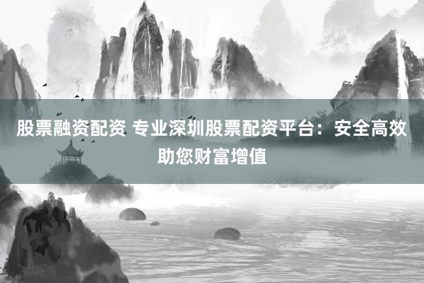 股票融资配资 专业深圳股票配资平台：安全高效助您财富增值