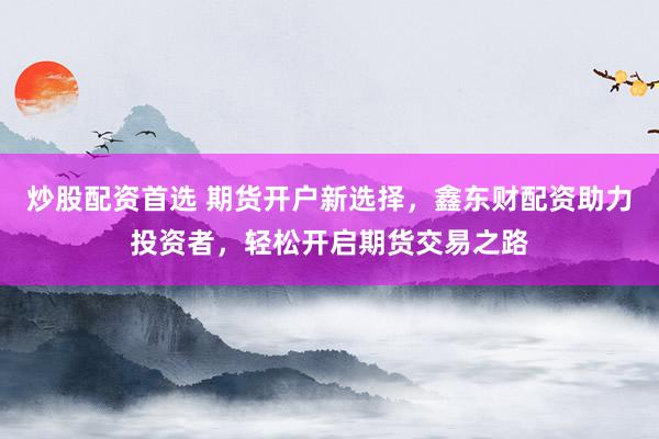炒股配资首选 期货开户新选择,鑫东财配资助力投资者,轻松开启期货交易之路
