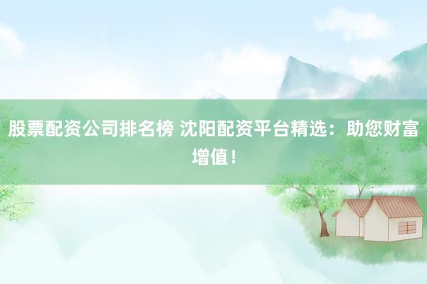 股票配资公司排名榜 沈阳配资平台精选：助您财富增值！
