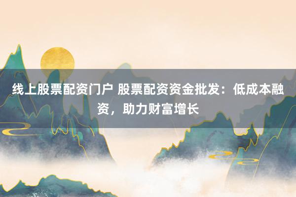 线上股票配资门户 股票配资资金批发：低成本融资，助力财富增长