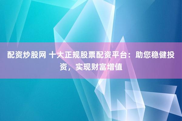 配资炒股网 十大正规股票配资平台：助您稳健投资，实现财富增值