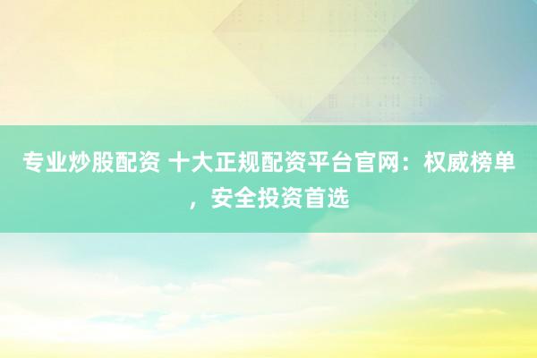 专业炒股配资 十大正规配资平台官网：权威榜单，安全投资首选