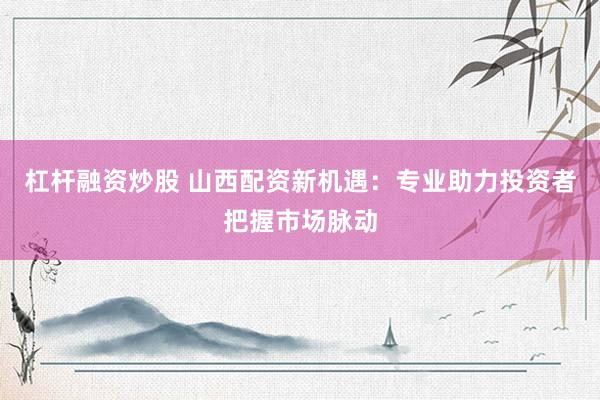 杠杆融资炒股 山西配资新机遇：专业助力投资者把握市场脉动