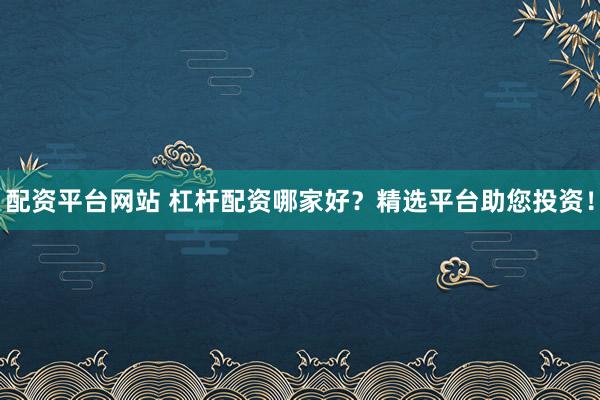 配资平台网站 杠杆配资哪家好？精选平台助您投资！