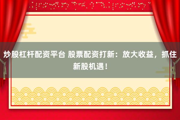 炒股杠杆配资平台 股票配资打新：放大收益，抓住新股机遇！