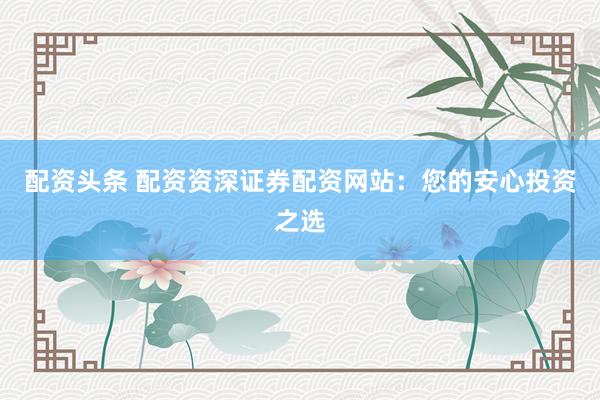 配资头条 配资资深证券配资网站：您的安心投资之选