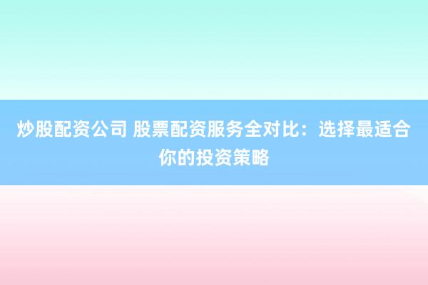 炒股配资公司 股票配资服务全对比：选择最适合你的投资策略