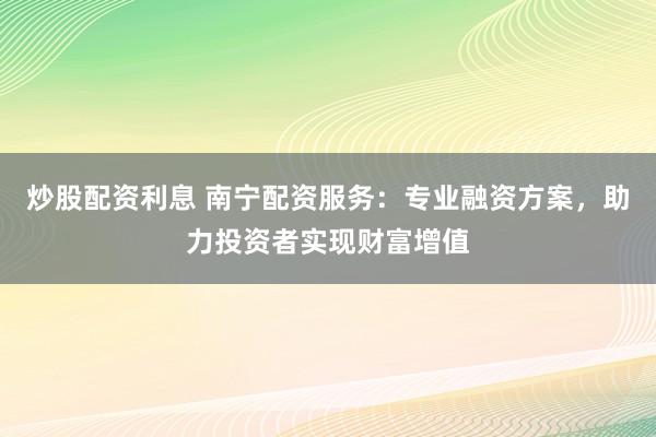 炒股配资利息 南宁配资服务：专业融资方案，助力投资者实现财富增值
