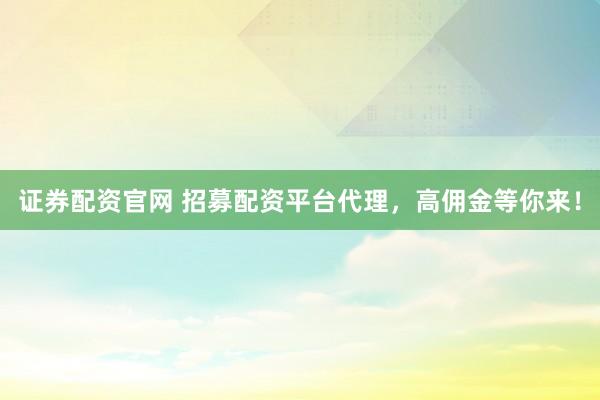 证券配资官网 招募配资平台代理，高佣金等你来！