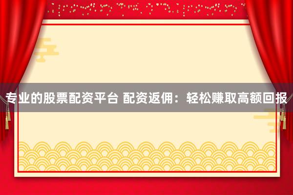 专业的股票配资平台 配资返佣：轻松赚取高额回报