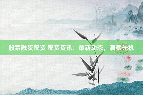 股票融资配资 配资资讯：最新动态，洞察先机