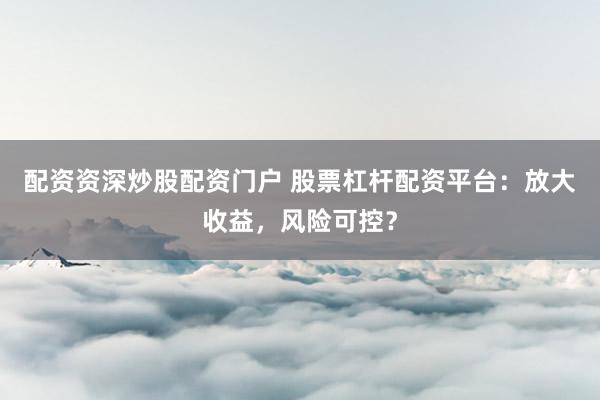 配资资深炒股配资门户 股票杠杆配资平台：放大收益，风险可控？