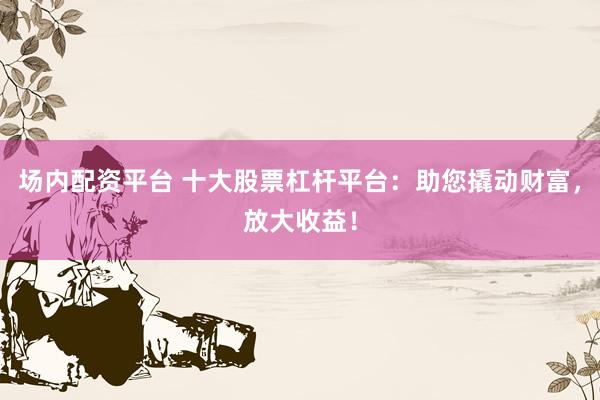 场内配资平台 十大股票杠杆平台：助您撬动财富，放大收益！