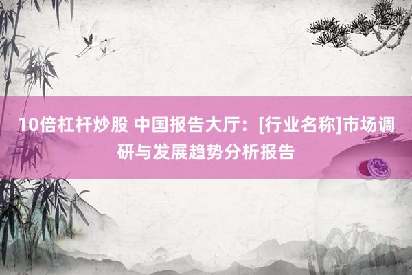 10倍杠杆炒股 中国报告大厅：[行业名称]市场调研与发展趋势分析报告
